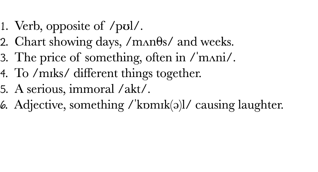 1  Verb, opposite of  pʊl   2  Chart showing days,  mʌn s  and weeks  3  The price of something, often in   mʌni   4   