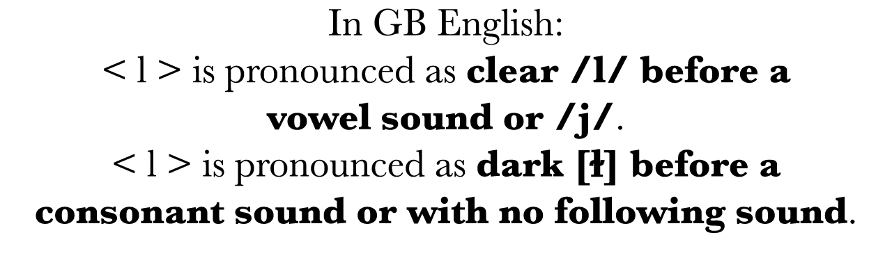 In GB English:   l   is pronounced as clear  l  before a vowel sound or  j     l   is pronounced as dark  ɫ  before a   
